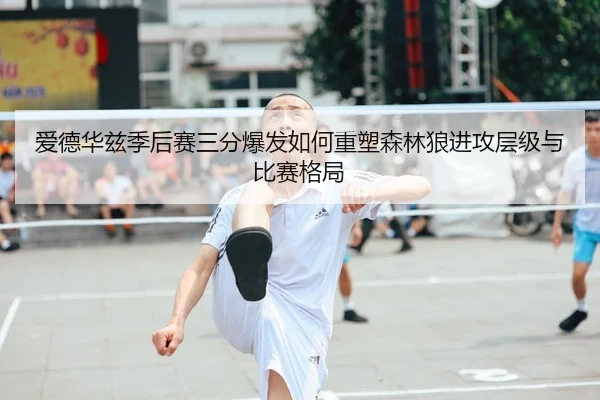 爱德华兹季后赛三分爆发如何重塑森林狼进攻层级与比赛格局